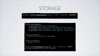 STORAGE
var db = window.openDatabase("test", "1.0", "Test DB", 1000000);




   function populateDB(tx) {
        tx.executeSql('DROP TABLE IF EXISTS DEMO');
        tx.executeSql('CREATE TABLE IF NOT EXISTS DEMO (id unique, data)');
        tx.executeSql('INSERT INTO DEMO (id, data) VALUES (1, "First row")');
        tx.executeSql('INSERT INTO DEMO (id, data) VALUES (2, "Second row")');
   }

   function errorCB(err) {
       alert("Error processing SQL: "+err.code);
   }

   function successCB() {
       alert("success!");
   }

   var db = window.openDatabase("Database", "1.0", "Cordova Demo", 200000);
   db.transaction(populateDB, errorCB, successCB);
 