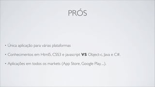 PRÓS


•   Única aplicação para várias plataformas

•   Conhecimentos em Html5, CSS3 e javascript VS Object-c, Java e C#.

•   Aplicações em todos os markets (App Store, Google Play, ...).
 