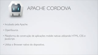 APACHE CORDOVA

•   Incubado pela Apache.

•   OpenSource.

•   Plataforma de construção de aplicações mobile nativas utilizando HTML, CSS e
    JavaScript.

•   Utiliza o Browser nativo do dispositivo.
 
