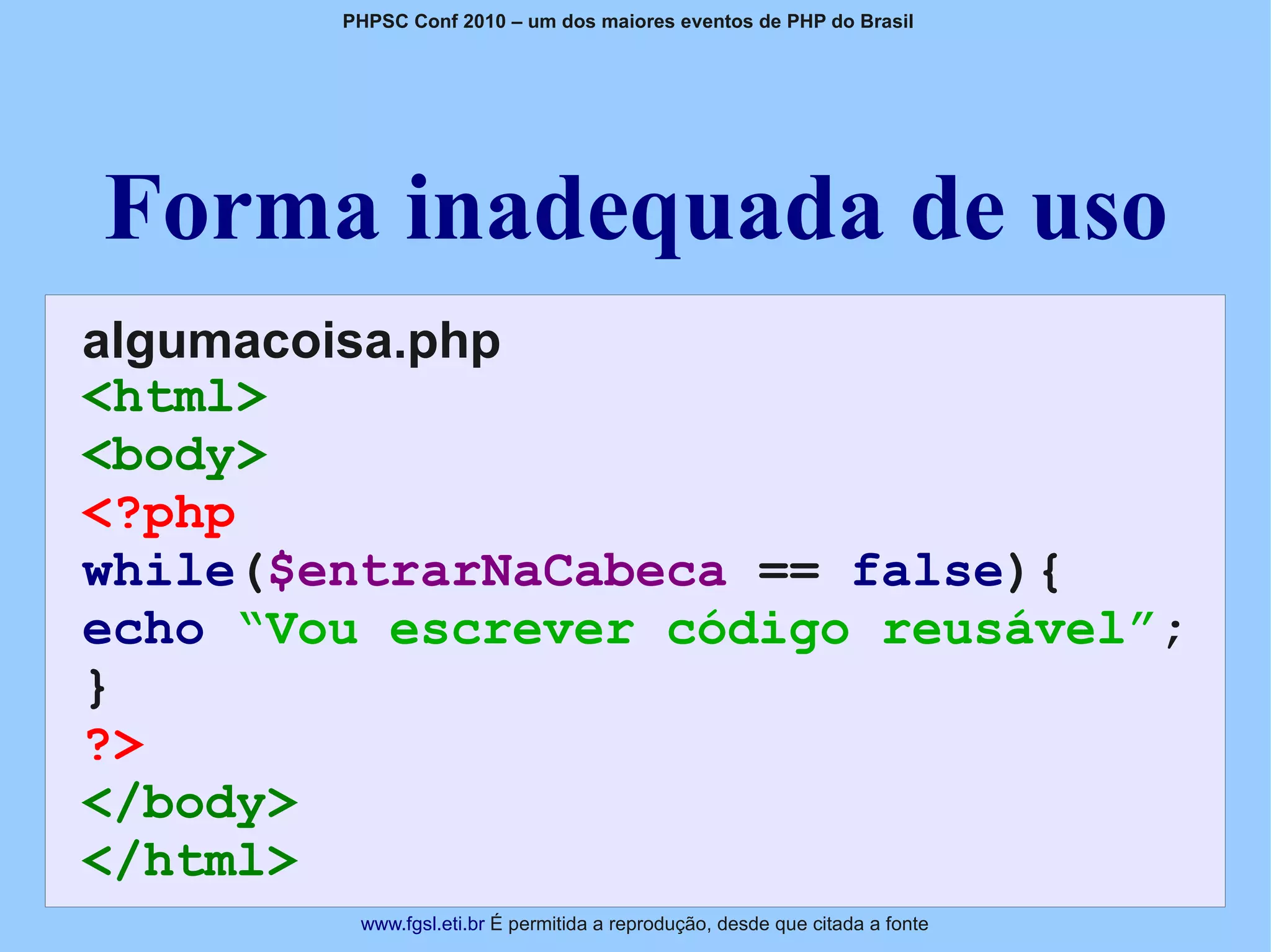 PHPSC Conf 2010 – um dos maiores eventos de PHP do Brasil




Forma inadequada de uso
algumacoisa.php
<html>
<body>
<?php
while($entrarNaCabeca == false){
echo “Vou escrever código reusável”;
}
?>
</body>
</html>
         www.fgsl.eti.br É permitida a reprodução, desde que citada a fonte
 
