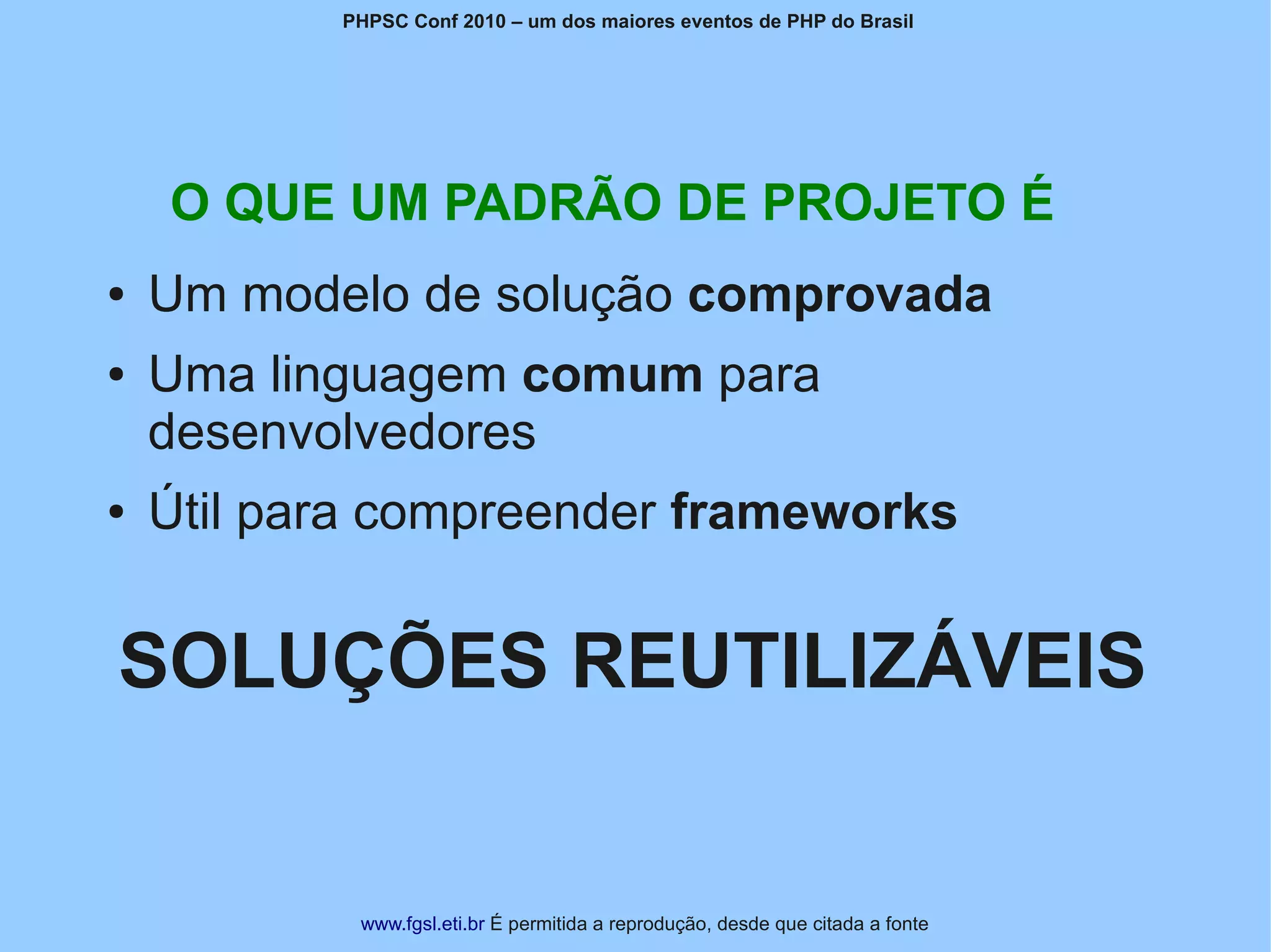PHPSC Conf 2010 – um dos maiores eventos de PHP do Brasil




    O QUE UM PADRÃO DE PROJETO É
●   Um modelo de solução comprovada
●   Uma linguagem comum para
    desenvolvedores
●   Útil para compreender frameworks


SOLUÇÕES REUTILIZÁVEIS


            www.fgsl.eti.br É permitida a reprodução, desde que citada a fonte
 