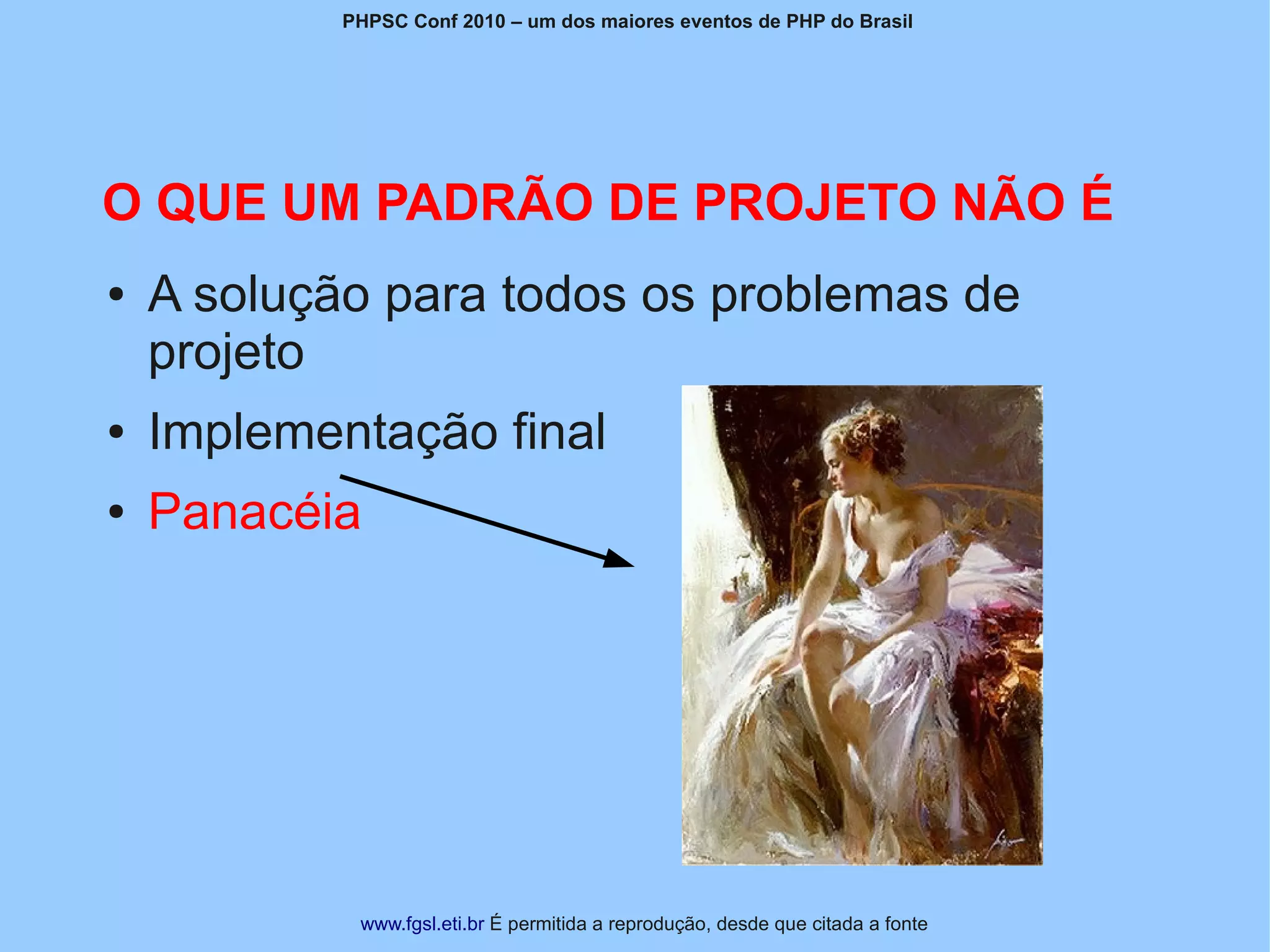 PHPSC Conf 2010 – um dos maiores eventos de PHP do Brasil




O QUE UM PADRÃO DE PROJETO NÃO É
●   A solução para todos os problemas de
    projeto
●   Implementação final
●   Panacéia




             www.fgsl.eti.br É permitida a reprodução, desde que citada a fonte
 