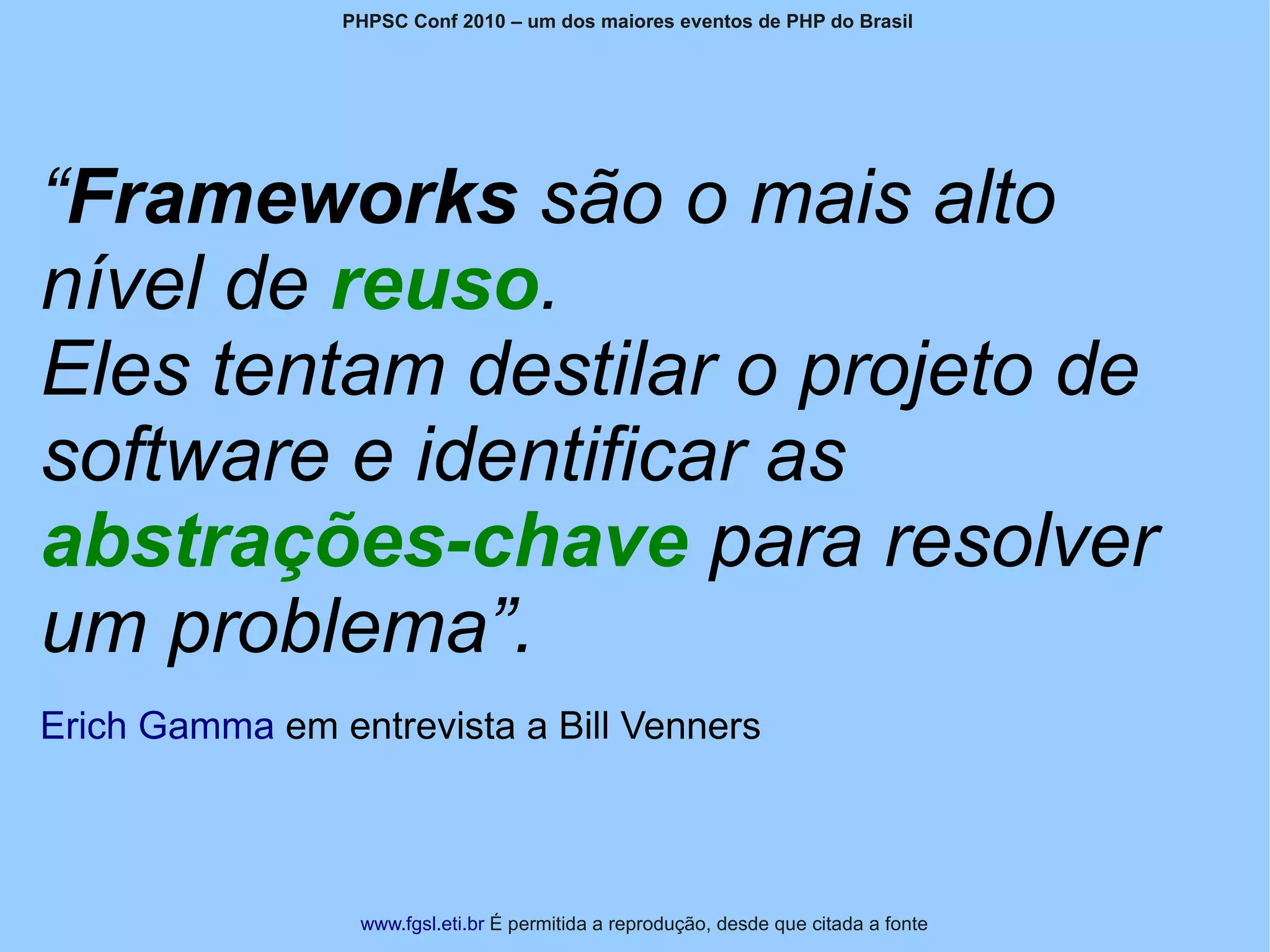 PHPSC Conf 2010 – um dos maiores eventos de PHP do Brasil




“Frameworks são o mais alto
nível de reuso.
Eles tentam destilar o projeto de
software e identificar as
abstrações-chave para resolver
um problema”.
Erich Gamma em entrevista a Bill Venners



                 www.fgsl.eti.br É permitida a reprodução, desde que citada a fonte
 