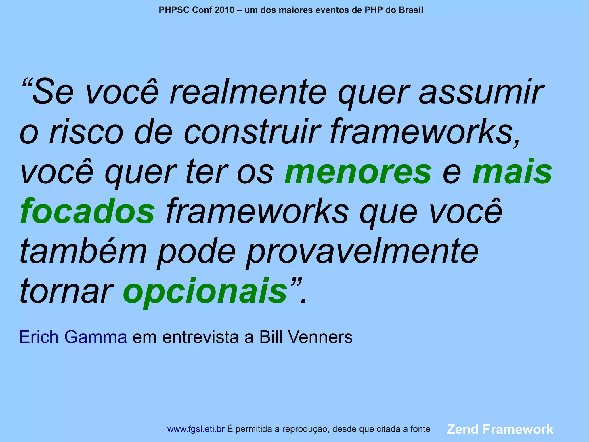 PHPSC Conf 2010 – um dos maiores eventos de PHP do Brasil




“Se você realmente quer assumir
o risco de construir frameworks,
você quer ter os menores e mais
focados frameworks que você
também pode provavelmente
tornar opcionais”.
Erich Gamma em entrevista a Bill Venners



                 www.fgsl.eti.br É permitida a reprodução, desde que citada a fonte   Zend Framework
 