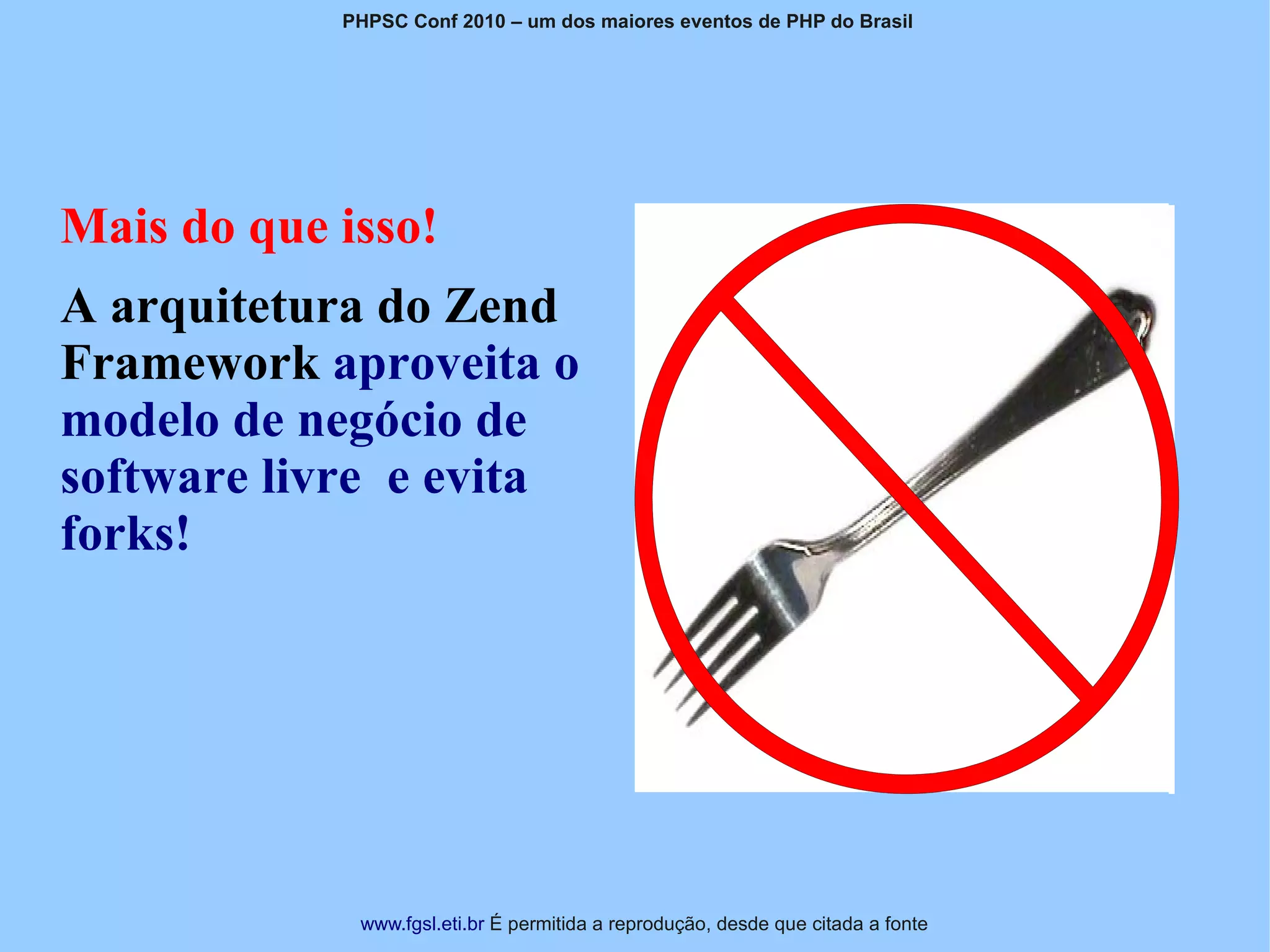 PHPSC Conf 2010 – um dos maiores eventos de PHP do Brasil




Mais do que isso!
A arquitetura do Zend
Framework aproveita o
modelo de negócio de
software livre e evita
forks!




             www.fgsl.eti.br É permitida a reprodução, desde que citada a fonte
 