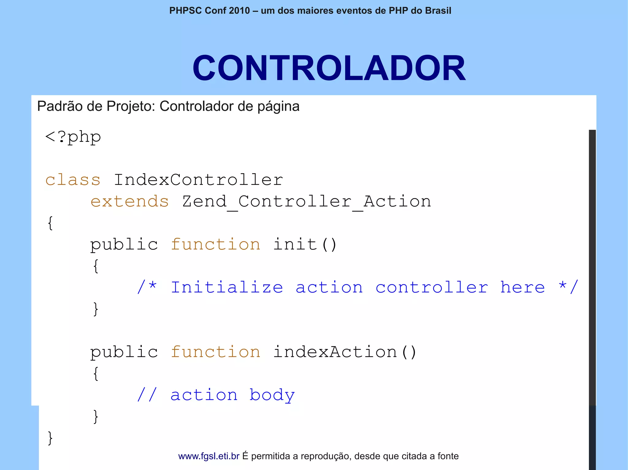 PHPSC Conf 2010 – um dos maiores eventos de PHP do Brasil




                        CONTROLADOR
Padrão de Projeto: Controlador de página

 <?php

 class IndexController
     extends Zend_Controller_Action
 {
     public function init()
     {
         /* Initialize action controller here */
     }

        public function indexAction()
        {
            // action body
        }
 }
                     www.fgsl.eti.br É permitida a reprodução, desde que citada a fonte
 