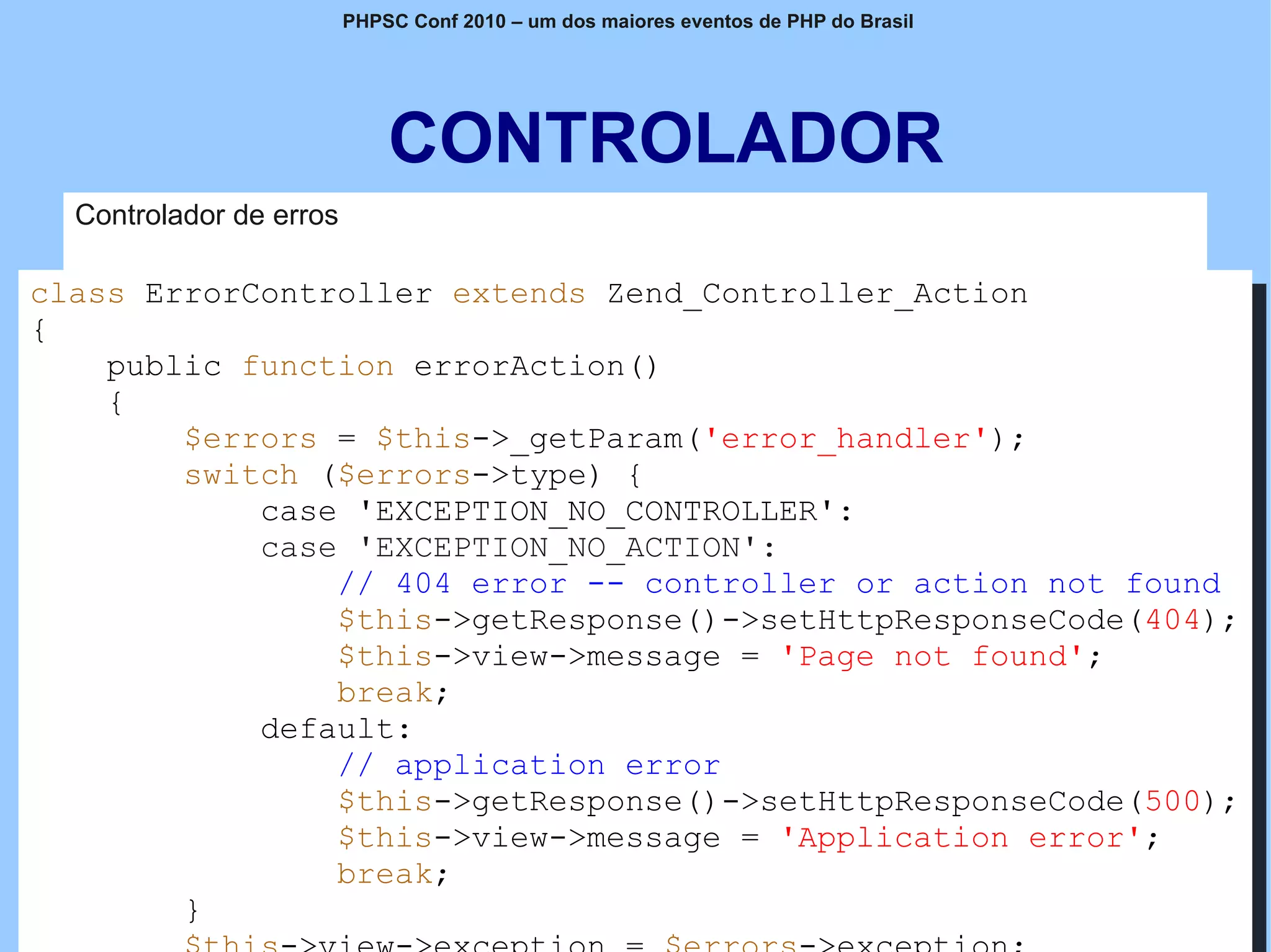 PHPSC Conf 2010 – um dos maiores eventos de PHP do Brasil




                              CONTROLADOR
   Controlador de erros

class ErrorController extends Zend_Controller_Action
{
    public function errorAction()
    {
        $errors = $this->_getParam('error_handler');
        switch ($errors->type) {
            case 'EXCEPTION_NO_CONTROLLER':
            case 'EXCEPTION_NO_ACTION':
                // 404 error -- controller or action not found
                $this->getResponse()->setHttpResponseCode(404);
                $this->view->message = 'Page not found';
                break;
            default:
                // application error
                $this->getResponse()->setHttpResponseCode(500);
                $this->view->message = 'Application error';
                break;
        }        www.fgsl.eti.br É permitida a reprodução, desde que citada a fonte
                                                                                      Zend
 