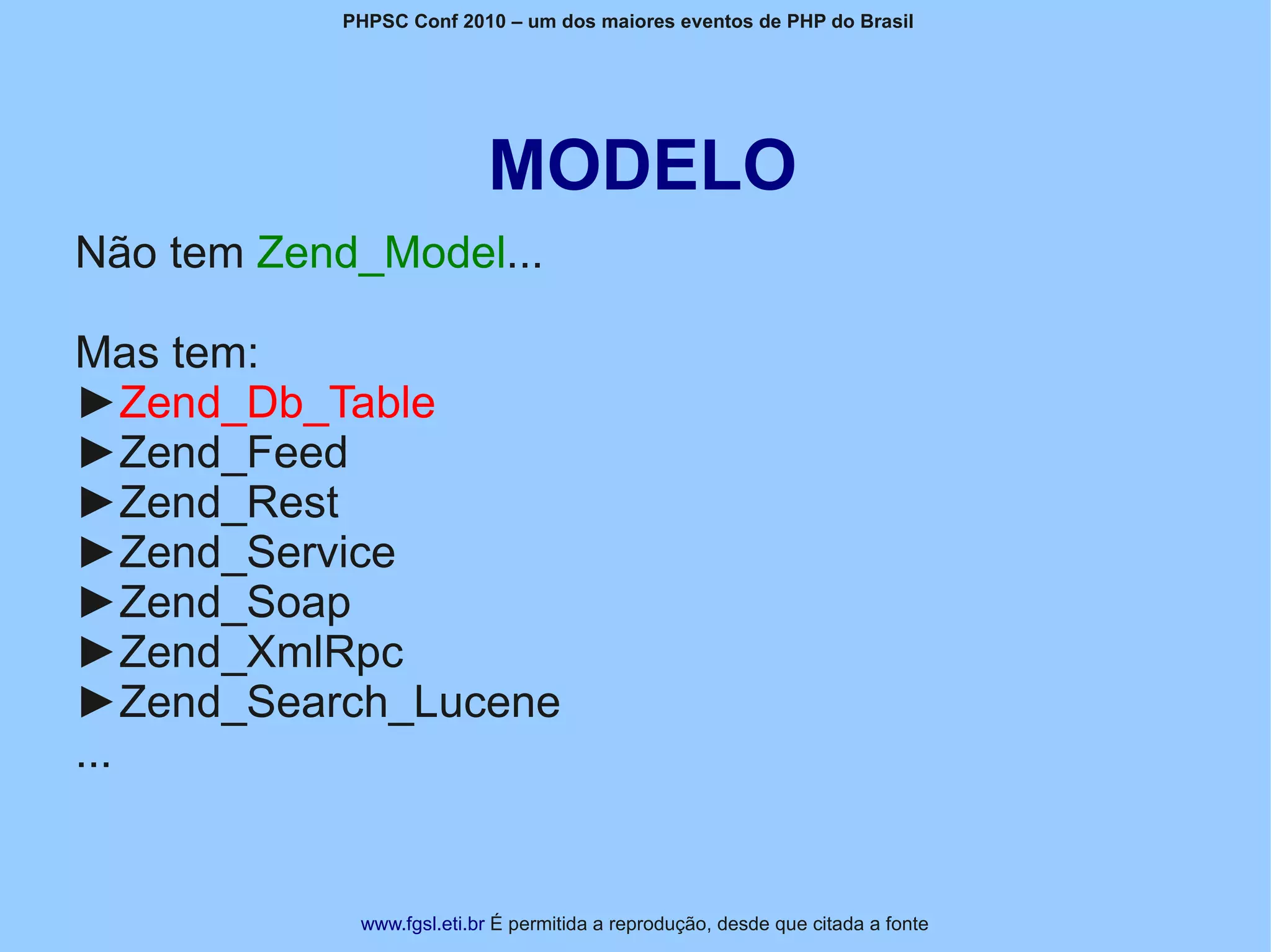 PHPSC Conf 2010 – um dos maiores eventos de PHP do Brasil




                          MODELO
Não tem Zend_Model...

Mas tem:
►Zend_Db_Table
►Zend_Feed
►Zend_Rest
►Zend_Service
►Zend_Soap
►Zend_XmlRpc
►Zend_Search_Lucene
...


            www.fgsl.eti.br É permitida a reprodução, desde que citada a fonte
 