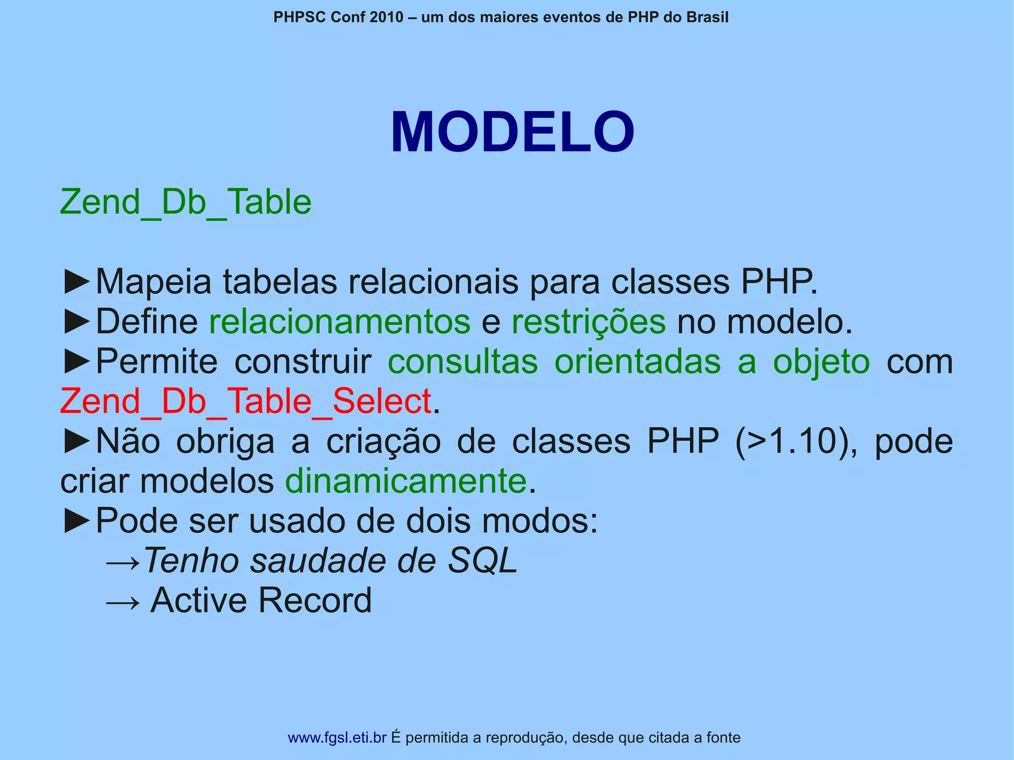PHPSC Conf 2010 – um dos maiores eventos de PHP do Brasil




                           MODELO
Zend_Db_Table

►Mapeia tabelas relacionais para classes PHP.
►Define relacionamentos e restrições no modelo.
►Permite construir consultas orientadas a objeto com
Zend_Db_Table_Select.
►Não obriga a criação de classes PHP (>1.10), pode
criar modelos dinamicamente.
►Pode ser usado de dois modos:
   →Tenho saudade de SQL
   → Active Record


             www.fgsl.eti.br É permitida a reprodução, desde que citada a fonte
 