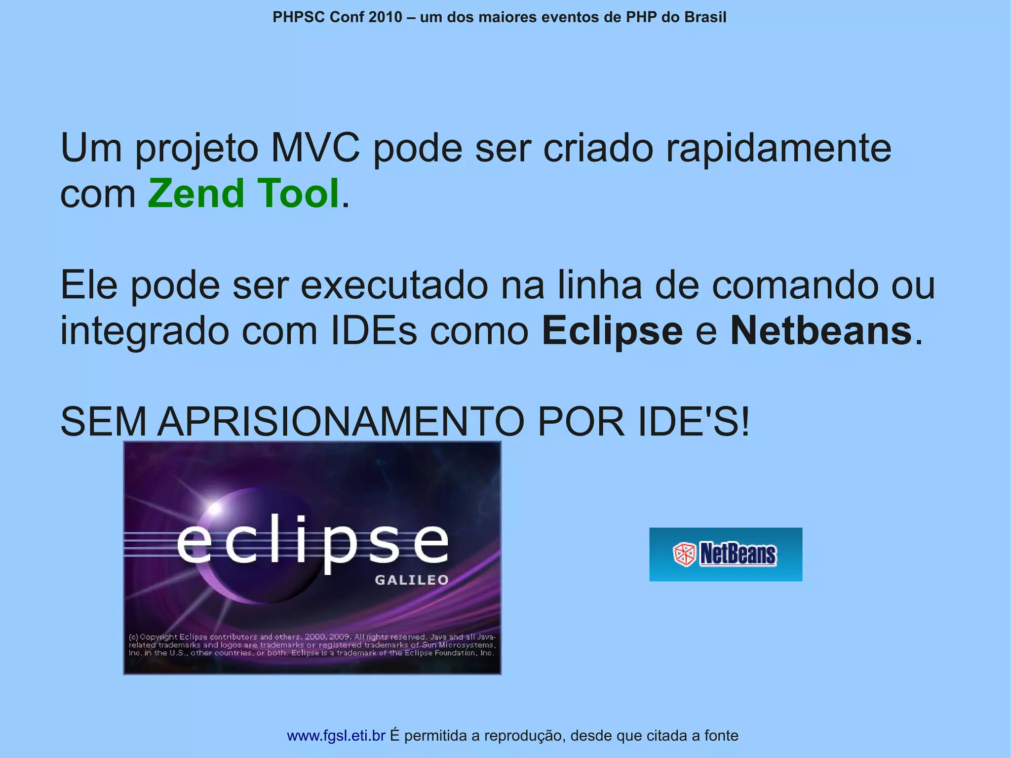 PHPSC Conf 2010 – um dos maiores eventos de PHP do Brasil




Um projeto MVC pode ser criado rapidamente
com Zend Tool.

Ele pode ser executado na linha de comando ou
integrado com IDEs como Eclipse e Netbeans.

SEM APRISIONAMENTO POR IDE'S!




           www.fgsl.eti.br É permitida a reprodução, desde que citada a fonte
 