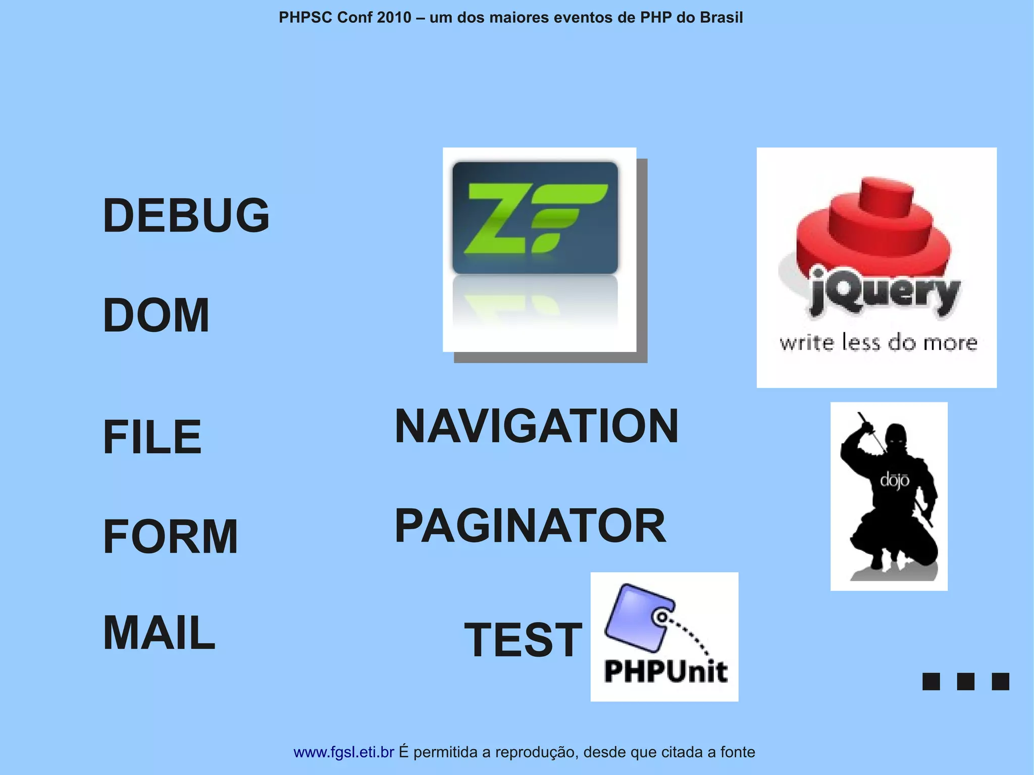 PHPSC Conf 2010 – um dos maiores eventos de PHP do Brasil




DEBUG

DOM

FILE                   NAVIGATION

FORM                   PAGINATOR

MAIL                             TEST
                                                                              ...
         www.fgsl.eti.br É permitida a reprodução, desde que citada a fonte
 