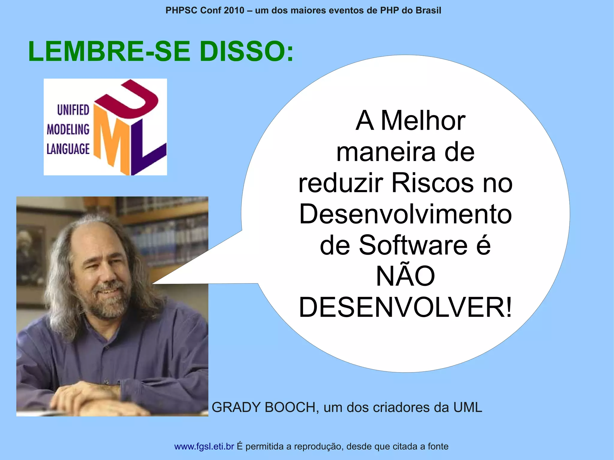 PHPSC Conf 2010 – um dos maiores eventos de PHP do Brasil




LEMBRE-SE DISSO:

                                           A Melhor
                                         maneira de
                                      reduzir Riscos no
                                      Desenvolvimento
                                        de Software é
                                            NÃO
                                      DESENVOLVER!


                 GRADY BOOCH, um dos criadores da UML

         www.fgsl.eti.br É permitida a reprodução, desde que citada a fonte
 