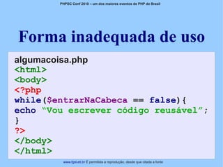 PHPSC Conf 2010 – um dos maiores eventos de PHP do Brasil




Forma inadequada de uso
algumacoisa.php
<html>
<body>
<?php
while($entrarNaCabeca == false){
echo “Vou escrever código reusável”;
}
?>
</body>
</html>
         www.fgsl.eti.br É permitida a reprodução, desde que citada a fonte
 