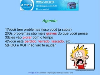 Agenda:

1)Você tem problemas (isso você já sabia)
2)Os problemas são mais graves do que você pensa
3)Eles vão piorar com o tempo
4)Você está perdido, ferrado, lascado, etc...
5)POG e XGH não vão te ajudar




                                                                                  Fonte: tokyostudent.blogspot.com
             www.fgsl.eti.br É permitida a reprodução, desde que citada a fonte
 