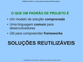 PHPSC Conf 2010 – um dos maiores eventos de PHP do Brasil




    O QUE UM PADRÃO DE PROJETO É
●   Um modelo de solução comprovada
●   Uma linguagem comum para
    desenvolvedores
●   Útil para compreender frameworks


SOLUÇÕES REUTILIZÁVEIS


            www.fgsl.eti.br É permitida a reprodução, desde que citada a fonte
 
