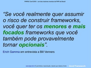 PHPSC Conf 2010 – um dos maiores eventos de PHP do Brasil




“Se você realmente quer assumir
o risco de construir frameworks,
você quer ter os menores e mais
focados frameworks que você
também pode provavelmente
tornar opcionais”.
Erich Gamma em entrevista a Bill Venners



                 www.fgsl.eti.br É permitida a reprodução, desde que citada a fonte   Zend Framework
 