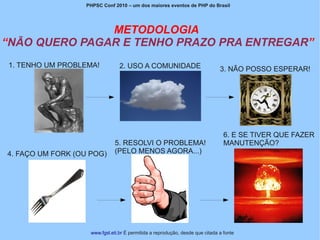 PHPSC Conf 2010 – um dos maiores eventos de PHP do Brasil




               METODOLOGIA
“NÃO QUERO PAGAR E TENHO PRAZO PRA ENTREGAR”
1. TENHO UM PROBLEMA!            2. USO A COMUNIDADE                           3. NÃO POSSO ESPERAR!




                                                                                 6. E SE TIVER QUE FAZER
                               5. RESOLVI O PROBLEMA!                            MANUTENÇÃO?
4. FAÇO UM FORK (OU POG)       (PELO MENOS AGORA...)




                    www.fgsl.eti.br É permitida a reprodução, desde que citada a fonte
 