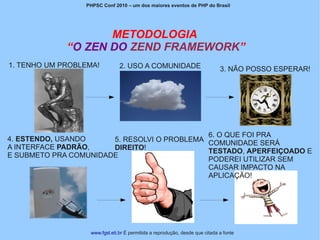PHPSC Conf 2010 – um dos maiores eventos de PHP do Brasil




                    METODOLOGIA
             “O ZEN DO ZEND FRAMEWORK”
1. TENHO UM PROBLEMA!          2. USO A COMUNIDADE                           3. NÃO POSSO ESPERAR!




                                             6. O QUE FOI PRA
4. ESTENDO, USANDO     5. RESOLVI O PROBLEMA COMUNIDADE SERÁ
A INTERFACE PADRÃO,    DIREITO!              TESTADO, APERFEIÇOADO E
E SUBMETO PRA COMUNIDADE
                                             PODEREI UTILIZAR SEM
                                             CAUSAR IMPACTO NA
                                             APLICAÇÃO!




                  www.fgsl.eti.br É permitida a reprodução, desde que citada a fonte
 