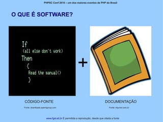 PHPSC Conf 2010 – um dos maiores eventos de PHP do Brasil




O QUE É SOFTWARE?




   CÓDIGO-FONTE                                                              DOCUMENTAÇÃO
   Fonte: downloads.open4group.com                                              Fonte: rhjunior.com.br




                        www.fgsl.eti.br É permitida a reprodução, desde que citada a fonte
 