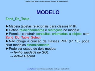 PHPSC Conf 2010 – um dos maiores eventos de PHP do Brasil




                           MODELO
Zend_Db_Table

►Mapeia tabelas relacionais para classes PHP.
►Define relacionamentos e restrições no modelo.
►Permite construir consultas orientadas a objeto com
Zend_Db_Table_Select.
►Não obriga a criação de classes PHP (>1.10), pode
criar modelos dinamicamente.
►Pode ser usado de dois modos:
   →Tenho saudade de SQL
   → Active Record


             www.fgsl.eti.br É permitida a reprodução, desde que citada a fonte
 