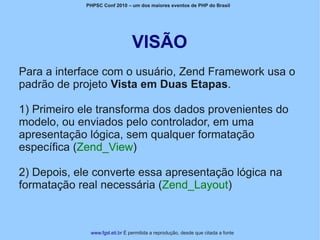 PHPSC Conf 2010 – um dos maiores eventos de PHP do Brasil




                                VISÃO
Para a interface com o usuário, Zend Framework usa o
padrão de projeto Vista em Duas Etapas.

1) Primeiro ele transforma dos dados provenientes do
modelo, ou enviados pelo controlador, em uma
apresentação lógica, sem qualquer formatação
específica (Zend_View)

2) Depois, ele converte essa apresentação lógica na
formatação real necessária (Zend_Layout)



              www.fgsl.eti.br É permitida a reprodução, desde que citada a fonte
 