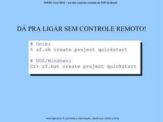 PHPSC Conf 2010 – um dos maiores eventos de PHP do Brasil




DÁ PRA LIGAR SEM CONTROLE REMOTO!

   # Unix:
   % zf.sh create project quickstart

   # DOS/Windows:
   C:> zf.bat create project quickstart




        www.fgsl.eti.br É permitida a reprodução, desde que citada a fonte
 