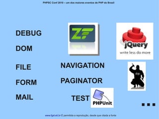 PHPSC Conf 2010 – um dos maiores eventos de PHP do Brasil




DEBUG

DOM

FILE                   NAVIGATION

FORM                   PAGINATOR

MAIL                             TEST
                                                                              ...
         www.fgsl.eti.br É permitida a reprodução, desde que citada a fonte
 