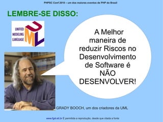 PHPSC Conf 2010 – um dos maiores eventos de PHP do Brasil




LEMBRE-SE DISSO:

                                           A Melhor
                                         maneira de
                                      reduzir Riscos no
                                      Desenvolvimento
                                        de Software é
                                            NÃO
                                      DESENVOLVER!


                 GRADY BOOCH, um dos criadores da UML

         www.fgsl.eti.br É permitida a reprodução, desde que citada a fonte
 