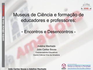 Museus de Ciência e formação de educadores e professores: -  Encontros e Desencontros - Adelina Machado João Carlos Sousa Coordenadores Educativos Centro Ciência Viva da Amadora 