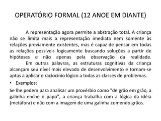 OPERATÓRIO FORMAL (12 ANOE EM DIANTE)

        A representação agora permite a abstração total. A criança
não se limita mais a representação imediata nem somente às
relações previamente existentes, mas é capaz de pensar em todas
as relações possíveis logicamente buscando soluções a partir de
hipóteses e não apenas pela observação da realidade.
        Em outras palavras, as estruturas cognitivas da criança
alcançam seu nível mais elevado de desenvolvimento e tornam-se
aptas a aplicar o raciocínio lógico a todas as classes de problemas.
• Exemplos:
Se lhe pedem para analisar um provérbio como "de grão em grão, a
galinha enche o papo", a criança trabalha com a lógica da idéia
(metáfora) e não com a imagem de uma galinha comendo grãos.
 