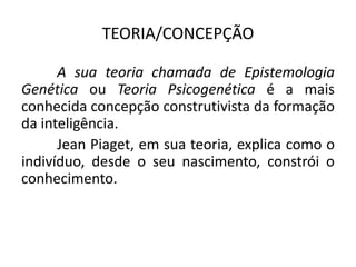 TEORIA/CONCEPÇÃO

      A sua teoria chamada de Epistemologia
Genética ou Teoria Psicogenética é a mais
conhecida concepção construtivista da formação
da inteligência.
      Jean Piaget, em sua teoria, explica como o
indivíduo, desde o seu nascimento, constrói o
conhecimento.
 