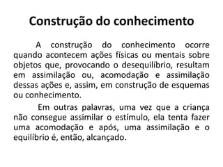 Construção do conhecimento
      A construção do conhecimento ocorre
quando acontecem ações físicas ou mentais sobre
objetos que, provocando o desequilíbrio, resultam
em assimilação ou, acomodação e assimilação
dessas ações e, assim, em construção de esquemas
ou conhecimento.
       Em outras palavras, uma vez que a criança
não consegue assimilar o estímulo, ela tenta fazer
uma acomodação e após, uma assimilação e o
equilíbrio é, então, alcançado.
 