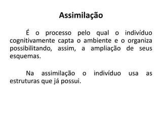 Assimilação
     É o processo pelo qual o indivíduo
cognitivamente capta o ambiente e o organiza
possibilitando, assim, a ampliação de seus
esquemas.

     Na assimilação o       indivíduo   usa   as
estruturas que já possui.
 