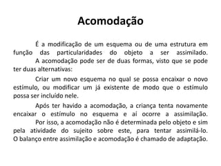 Acomodação
        É a modificação de um esquema ou de uma estrutura em
função das particularidades do objeto a ser assimilado.
        A acomodação pode ser de duas formas, visto que se pode
ter duas alternativas:
        Criar um novo esquema no qual se possa encaixar o novo
estímulo, ou modificar um já existente de modo que o estímulo
possa ser incluído nele.
        Após ter havido a acomodação, a criança tenta novamente
encaixar o estímulo no esquema e aí ocorre a assimilação.
        Por isso, a acomodação não é determinada pelo objeto e sim
pela atividade do sujeito sobre este, para tentar assimilá-lo.
O balanço entre assimilação e acomodação é chamado de adaptação.
 