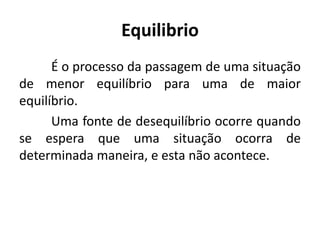 Equilibrio
      É o processo da passagem de uma situação
de menor equilíbrio para uma de maior
equilíbrio.
      Uma fonte de desequilíbrio ocorre quando
se espera que uma situação ocorra de
determinada maneira, e esta não acontece.
 