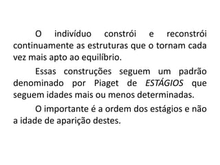 O indivíduo constrói e reconstrói
continuamente as estruturas que o tornam cada
vez mais apto ao equilíbrio.
      Essas construções seguem um padrão
denominado por Piaget de ESTÁGIOS que
seguem idades mais ou menos determinadas.
      O importante é a ordem dos estágios e não
a idade de aparição destes.
 