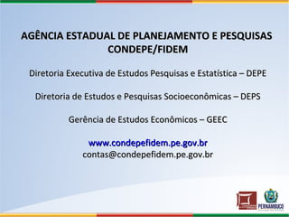 AGÊNCIA ESTADUAL DE PLANEJAMENTO E PESQUISASAGÊNCIA ESTADUAL DE PLANEJAMENTO E PESQUISAS
CONDEPE/FIDEMCONDEPE/FIDEM
Diretoria Executiva de Estudos Pesquisas e Estatística – DEPEDiretoria Executiva de Estudos Pesquisas e Estatística – DEPE
Diretoria de Estudos e Pesquisas Socioeconômicas – DEPSDiretoria de Estudos e Pesquisas Socioeconômicas – DEPS
Gerência de Estudos Econômicos – GEECGerência de Estudos Econômicos – GEEC
www.condepefidem.pe.gov.brwww.condepefidem.pe.gov.br
contas@condepefidem.pe.gov.brcontas@condepefidem.pe.gov.br
 