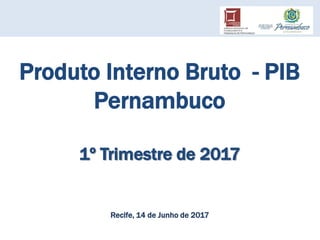 Produto Interno Bruto - PIB
Pernambuco
1º Trimestre de 2017
Recife, 14 de Junho de 2017
 