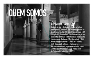 QUEM SOMOS
             ALESSANDRA ZANETTI
             Diretora de arte e Designer, estudou na School
             Visual Arts/NY, Trabalhou nas maiores agências do
             Brasil, como Fischer, MC Cann Erickson Brasil e NY
             e Grupo ABC. Desenvolveu trabalhos de criação em
             campanhas nacionais e internacionais para alguns
             clientes como: Santander / GM / Coca-Cola / TIM /
             Nestlé / Adams / Unilever / Lorea’l NY / Teleton/
             AACD /Johnson & Johnson e Mastercard,
             Tem em sua trajetória importantes prêmios como:
             Cannes, FIAP, Art Directors Club, Premio Abril
             de Publicidade, Colunistas e ABP.
 