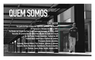 QUEM SOMOS
                                                          CAU SACCOL
            Fez parte do time criativo das agências Giovanni, Leo Burnett,
                                J W Thompson e McCann de 1994 a 2006 .
Foi Diretor de Criação da Cheil Brazil (agência Samsung) de 2006 a 2009.
     Vencedor de premiações em diferentes edições no Clube de Criação
                         de São Paulo, Prêmio Colunistas, Festival da ABP,
                          Festival Ibero-Americano e Festival de Londres.
                                             Principais clientes atendidos:
             Samsung, General Motors, Fiat, Unilever, Johnson & Johnson,
            Siemens, Nestlé, Mastercard, BankBoston, Procter & Gamble,
                         LG, Pullman, Seara, Nívea, Suzuki, Adams e HBO.
 