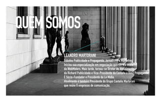 QUEM SOMOS
       LEANDRO MARTORANI
       Estudou Publicidade e Propaganda, Jornalismo e Marketing.
       Iniciou sua especialização em negociação quando era mídia
       da WebMotors. Mais tarde, tornou-se Diretor de Atendimento
       da Richard Publicidade e Vice-Presidente da Castaño e Diniz Propaganda.
       É Sócio-Fundador e Presidente da Le Mídia.
       Atualmente é também Presidente do Grupo Castaño Martorani
       que reúne 6 empresas de comunicação.
 