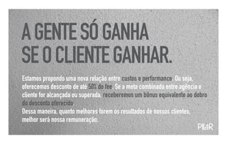 A GENTE SÓ GANHA
SE O CLIENTE GANHAR.
Estamos propondo uma nova relação entre custos e performance. Ou seja,
oferecemos desconto de até 50% do fee. Se a meta combinada entre agência e
cliente for alcançada ou superada, receberemos um bônus equivalente ao dobro
do desconto oferecido.
Dessa maneira, quanto melhores forem os resultados de nossos clientes,
melhor será nossa remuneração.
                                                                        PIL
                                                                          4R
 
