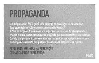 PROPAGANDA
Sua empresa tem conseguido uma melhora na percepção da sua marca?
Essa percepção se reflete no crescimento das vendas?
A Pilar se propõe a transformar sua experiência nas áreas de planejamento,
criação e mídia numa comunicação integrada que garanta melhores resultados.
Quando o importante é construir uma boa imagem, nossa equipe irá oferecer o
melhor posicionamento em qualquer cenário onde estejam seus clientes.

RESULTADO: MELHORA NA PERCEPÇÃO
DE MARCA E NOS RESULTADOS.
                                                                      PIL
                                                                        4R
 
