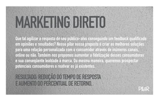 MARKETING DIRETO
Que tal agilizar a resposta do seu público-alvo conseguindo um feedback qualificado
em opiniões e resultados? Nesse pilar nossa proposta é criar as melhores soluções
para uma relação personalizada com o consumidor através de inúmeros canais,
online ou não. Também nos propomos aumentar a fidelização desses consumidores
e sua conseqüente lealdade à marca. Da mesma maneira, queremos prospectar
potenciais consumidores e reativar os já existentes.

RESULTADO: REDUÇÃO DO TEMPO DE RESPOSTA
E AUMENTO DO PERCENTUAL DE RETORNO.
                                                                             PIL
                                                                               4R
 