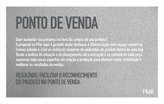 PONTO DE VENDA
Quer aumentar sua presença na hora da compra de seu produto?
A proposta da Pilar aqui é garantir maior destaque e diferenciação num espaço comercial.
Iremos estudar e criar as melhores maneiras de ambientar um produto dentro de uma loja.
Desde a análise da situação e do planejamento até a execução e ao controle de cada peça,
usaremos toda nossa expertise em criação e produção para oferecer maior visibilidade e
melhorar os resultados de vendas.

RESULTADO: FACILITAR O RECONHECIMENTO
DO PRODUTO NO PONTO DE VENDA.
                                                                                       PIL
                                                                                         4R
 