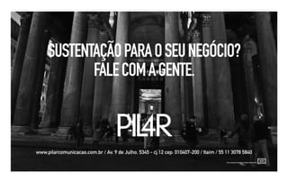 SUSTENTAÇÃO PARA O SEU NEGÓCIO?
            FALE COM A GENTE.


                                    PIL
                                      4R
www.pilarcomunicacao.com.br / Av. 9 de Julho, 5345 - cj.12 cep: 010407-200 / Itaim / 55 11 3078 5840
                                                                                        Uma empresa do grupo Castano Martorani
 