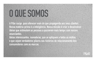 O QUE SOMOS
A Pilar surge para oferecer mais do que propaganda aos seus clientes.
Nossa matéria-prima é a inteligência. Nossa missão é criar e desenvolver
ideias que estimulem as pessoas a passarem mais tempo com nossos
anunciantes.
Ideias interessantes, inovadoras, que se apliquem a todas as mídias
e que sejam verdadeiros pilares nas histórias de relacionamento dos
consumidores com as marcas.


                                                                           PIL
                                                                             4R
 