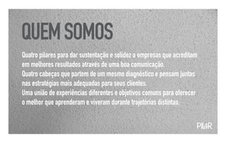 QUEM SOMOS
Quatro pilares para dar sustentação e solidez a empresas que acreditam
em melhores resultados através de uma boa comunicação.
Quatro cabeças que partem de um mesmo diagnóstico e pensam juntas
nas estratégias mais adequadas para seus clientes.
Uma união de experiências diferentes e objetivos comuns para oferecer
o melhor que aprenderam e viveram durante trajetórias distintas.


                                                                     PIL
                                                                       4R
 
