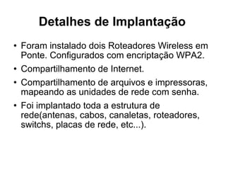 Detalhes de Implantação Foram instalado dois Roteadores Wireless em Ponte. Configurados com encriptação WPA2. Compartilhamento de Internet. Compartilhamento de arquivos e impressoras, mapeando as unidades de rede com senha. Foi implantado toda a estrutura de rede(antenas, cabos, canaletas, roteadores, switchs, placas de rede, etc...). 