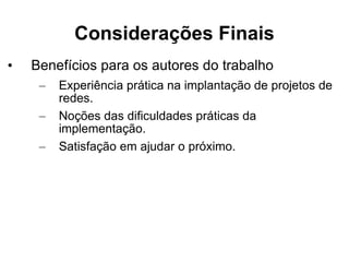 Considerações Finais Benefícios para os autores do trabalho Experiência prática na implantação de projetos de redes. Noções das dificuldades práticas da implementação. Satisfação em ajudar o próximo.  